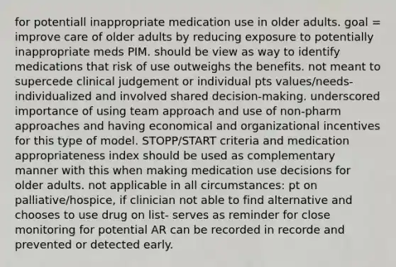 for potentiall inappropriate medication use in older adults. goal = improve care of older adults by reducing exposure to potentially inappropriate meds PIM. should be view as way to identify medications that risk of use outweighs the benefits. not meant to supercede clinical judgement or individual pts values/needs- individualized and involved shared decision-making. underscored importance of using team approach and use of non-pharm approaches and having economical and organizational incentives for this type of model. STOPP/START criteria and medication appropriateness index should be used as complementary manner with this when making medication use decisions for older adults. not applicable in all circumstances: pt on palliative/hospice, if clinician not able to find alternative and chooses to use drug on list- serves as reminder for close monitoring for potential AR can be recorded in recorde and prevented or detected early.