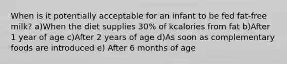 When is it potentially acceptable for an infant to be fed fat-free milk? a)When the diet supplies 30% of kcalories from fat b)After 1 year of age c)After 2 years of age d)As soon as complementary foods are introduced e) After 6 months of age