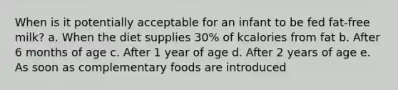 When is it potentially acceptable for an infant to be fed fat-free milk? a. When the diet supplies 30% of kcalories from fat b. After 6 months of age c. After 1 year of age d. After 2 years of age e. As soon as complementary foods are introduced