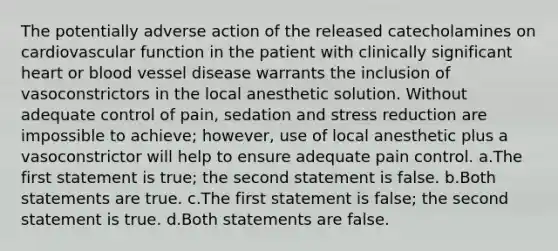 The potentially adverse action of the released catecholamines on cardiovascular function in the patient with clinically significant heart or blood vessel disease warrants the inclusion of vasoconstrictors in the local anesthetic solution. Without adequate control of pain, sedation and stress reduction are impossible to achieve; however, use of local anesthetic plus a vasoconstrictor will help to ensure adequate pain control. a.The first statement is true; the second statement is false. b.Both statements are true. c.The first statement is false; the second statement is true. d.Both statements are false.