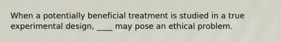 When a potentially beneficial treatment is studied in a true experimental design, ____ may pose an ethical problem.