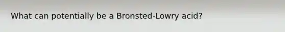 What can potentially be a Bronsted-Lowry acid?