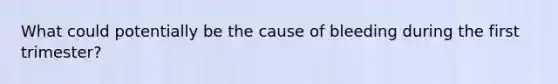 What could potentially be the cause of bleeding during the first trimester?