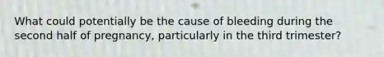 What could potentially be the cause of bleeding during the second half of pregnancy, particularly in the third trimester?