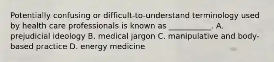 Potentially confusing or difficult-to-understand terminology used by health care professionals is known as ___________. A. prejudicial ideology B. medical jargon C. manipulative and body-based practice D. energy medicine