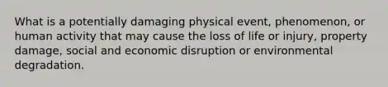 What is a potentially damaging physical event, phenomenon, or human activity that may cause the loss of life or injury, property damage, social and economic disruption or environmental degradation.