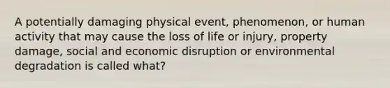 A potentially damaging physical event, phenomenon, or human activity that may cause the loss of life or injury, property damage, social and economic disruption or environmental degradation is called what?