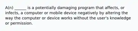 A(n) ______ is a potentially damaging program that affects, or infects, a computer or mobile device negatively by altering the way the computer or device works without the user's knowledge or permission.