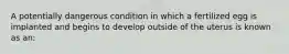 A potentially dangerous condition in which a fertilized egg is implanted and begins to develop outside of the uterus is known as an: