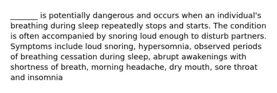 _______ is potentially dangerous and occurs when an individual's breathing during sleep repeatedly stops and starts. The condition is often accompanied by snoring loud enough to disturb partners. Symptoms include loud snoring, hypersomnia, observed periods of breathing cessation during sleep, abrupt awakenings with shortness of breath, morning headache, dry mouth, sore throat and insomnia