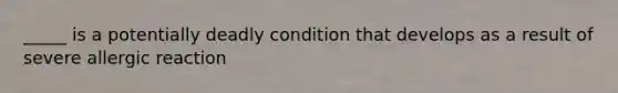 _____ is a potentially deadly condition that develops as a result of severe allergic reaction