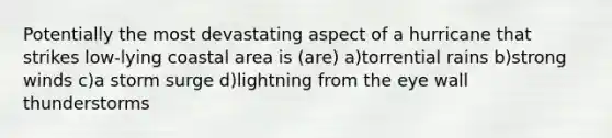 Potentially the most devastating aspect of a hurricane that strikes low-lying coastal area is (are) a)torrential rains b)strong winds c)a storm surge d)lightning from the eye wall thunderstorms