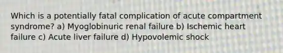 Which is a potentially fatal complication of acute compartment syndrome? a) Myoglobinuric renal failure b) Ischemic heart failure c) Acute liver failure d) Hypovolemic shock