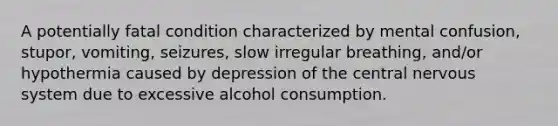 A potentially fatal condition characterized by mental confusion, stupor, vomiting, seizures, slow irregular breathing, and/or hypothermia caused by depression of the central nervous system due to excessive alcohol consumption.