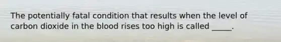 The potentially fatal condition that results when the level of carbon dioxide in the blood rises too high is called _____.