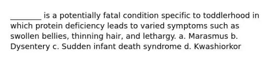 ________ is a potentially fatal condition specific to toddlerhood in which protein deficiency leads to varied symptoms such as swollen bellies, thinning hair, and lethargy. a. Marasmus b. Dysentery c. Sudden infant death syndrome d. Kwashiorkor