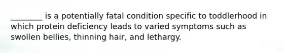 ________ is a potentially fatal condition specific to toddlerhood in which protein deficiency leads to varied symptoms such as swollen bellies, thinning hair, and lethargy.