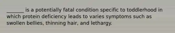 _______ is a potentially fatal condition specific to toddlerhood in which protein deficiency leads to varies symptoms such as swollen bellies, thinning hair, and lethargy.