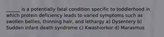 ______ is a potentially fatal condition specific to toddlerhood in which protein deficiency leads to varied symptoms such as swollen bellies, thinning hair, and lethargy a) Dysentery b) Sudden infant death syndrome c) Kwashiorkor d) Marasmus