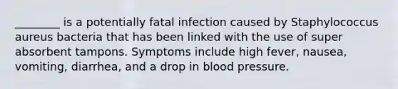 ________ is a potentially fatal infection caused by Staphylococcus aureus bacteria that has been linked with the use of super absorbent tampons. Symptoms include high fever, nausea, vomiting, diarrhea, and a drop in blood pressure.