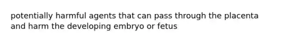 potentially harmful agents that can pass through the placenta and harm the developing embryo or fetus