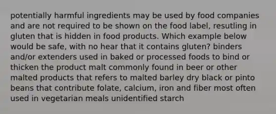 potentially harmful ingredients may be used by food companies and are not required to be shown on the food label, resutling in gluten that is hidden in food products. Which example below would be safe, with no hear that it contains gluten? binders and/or extenders used in baked or processed foods to bind or thicken the product malt commonly found in beer or other malted products that refers to malted barley dry black or pinto beans that contribute folate, calcium, iron and fiber most often used in vegetarian meals unidentified starch