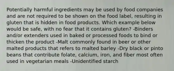 Potentially harmful ingredients may be used by food companies and are not required to be shown on the food label, resulting in gluten that is hidden in food products. Which example below would be safe, with no fear that it contains gluten? -Binders and/or extenders used in baked or processed foods to bind or thicken the product -Malt commonly found in beer or other malted products that refers to malted barley -Dry black or pinto beans that contribute folate, calcium, iron, and fiber most often used in vegetarian meals -Unidentified starch