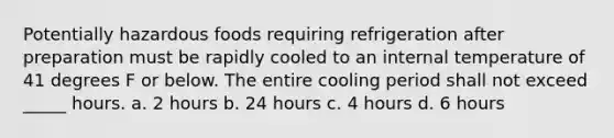 Potentially hazardous foods requiring refrigeration after preparation must be rapidly cooled to an internal temperature of 41 degrees F or below. The entire cooling period shall not exceed _____ hours. a. 2 hours b. 24 hours c. 4 hours d. 6 hours