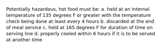 Potentially hazardous, hot food must be: a. held at an internal temperature of 135 degrees F or greater with the temperature check being done at least every 4 hours b. discarded at the end of meal service c. held at 165 degrees F for duration of time on serving line d. properly cooled within 6 hours if it is to be served at another time