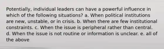 Potentially, individual leaders can have a powerful influence in which of the following situations? a. When political institutions are new, unstable, or in crisis. b. When there are few institutional constraints. c. When the issue is peripheral rather than central. d. When the issue is not routine or information is unclear. e. all of the above