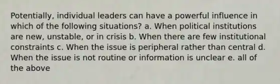 Potentially, individual leaders can have a powerful influence in which of the following situations? a. When political institutions are new, unstable, or in crisis b. When there are few institutional constraints c. When the issue is peripheral rather than central d. When the issue is not routine or information is unclear e. all of the above