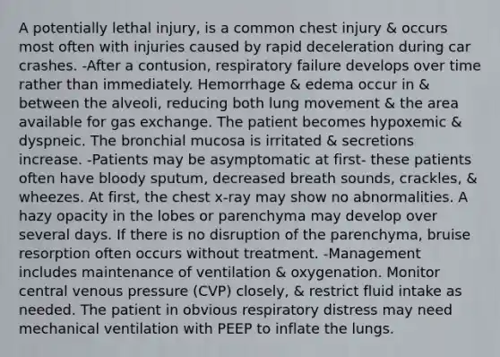 A potentially lethal injury, is a common chest injury & occurs most often with injuries caused by rapid deceleration during car crashes. -After a contusion, respiratory failure develops over time rather than immediately. Hemorrhage & edema occur in & between the alveoli, reducing both lung movement & the area available for gas exchange. The patient becomes hypoxemic & dyspneic. The bronchial mucosa is irritated & secretions increase. -Patients may be asymptomatic at first- these patients often have bloody sputum, decreased breath sounds, crackles, & wheezes. At first, the chest x-ray may show no abnormalities. A hazy opacity in the lobes or parenchyma may develop over several days. If there is no disruption of the parenchyma, bruise resorption often occurs without treatment. -Management includes maintenance of ventilation & oxygenation. Monitor central venous pressure (CVP) closely, & restrict fluid intake as needed. The patient in obvious respiratory distress may need mechanical ventilation with PEEP to inflate the lungs.