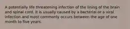 A potentially life threatening infection of the lining of the brain and spinal cord. It is usually caused by a bacterial or a viral infection and most commonly occurs between the age of one month to five years.