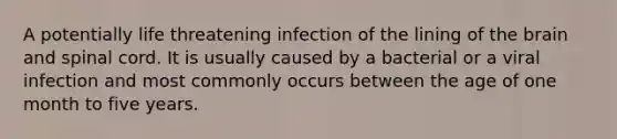 A potentially life threatening infection of the lining of the brain and spinal cord. It is usually caused by a bacterial or a viral infection and most commonly occurs between the age of one month to five years.