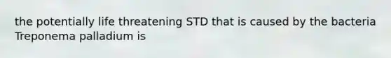 the potentially life threatening STD that is caused by the bacteria Treponema palladium is