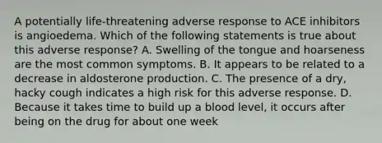 A potentially life-threatening adverse response to ACE inhibitors is angioedema. Which of the following statements is true about this adverse response? A. Swelling of the tongue and hoarseness are the most common symptoms. B. It appears to be related to a decrease in aldosterone production. C. The presence of a dry, hacky cough indicates a high risk for this adverse response. D. Because it takes time to build up a blood level, it occurs after being on the drug for about one week