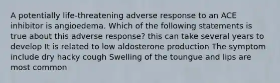 A potentially life-threatening adverse response to an ACE inhibitor is angioedema. Which of the following statements is true about this adverse response? this can take several years to develop It is related to low aldosterone production The symptom include dry hacky cough Swelling of the toungue and lips are most common