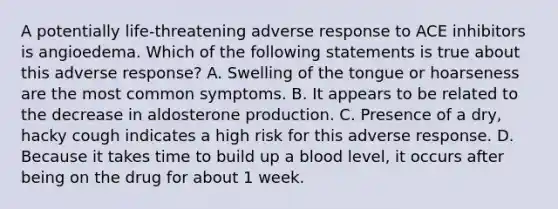 A potentially life-threatening adverse response to ACE inhibitors is angioedema. Which of the following statements is true about this adverse response? A. Swelling of the tongue or hoarseness are the most common symptoms. B. It appears to be related to the decrease in aldosterone production. C. Presence of a dry, hacky cough indicates a high risk for this adverse response. D. Because it takes time to build up a blood level, it occurs after being on the drug for about 1 week.