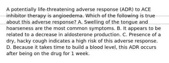 A potentially life-threatening adverse response (ADR) to ACE inhibitor therapy is angioedema. Which of the following is true about this adverse response? A. Swelling of the tongue and hoarseness are the most common symptoms. B. It appears to be related to a decrease in aldosterone production. C. Presence of a dry, hacky cough indicates a high risk of this adverse response. D. Because it takes time to build a blood level, this ADR occurs after being on the drug for 1 week.