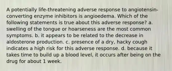 A potentially life-threatening adverse response to angiotensin-converting enzyme inhibitors is angioedema. Which of the following statements is true about this adverse response? a. swelling of the tongue or hoarseness are the most common symptoms. b. it appears to be related to the decrease in aldosterone production. c. presence of a dry, hacky cough indicates a high risk for this adverse response. d. because it takes time to build up a blood level, it occurs after being on the drug for about 1 week.