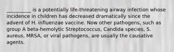 __________ is a potentially life-threatening airway infection whose incidence in children has decreased dramatically since the advent of H. influenzae vaccine. Now other pathogens, such as group A beta-hemolytic Streptococcus, Candida species, S. aureus, MRSA, or viral pathogens, are usually the causative agents.