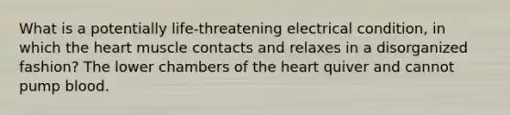 What is a potentially life-threatening electrical condition, in which the heart muscle contacts and relaxes in a disorganized fashion? The lower chambers of the heart quiver and cannot pump blood.