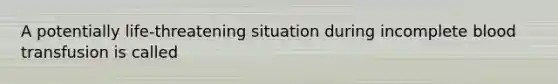 A potentially life-threatening situation during incomplete blood transfusion is called