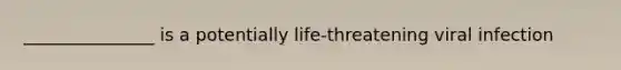 _______________ is a potentially life-threatening viral infection