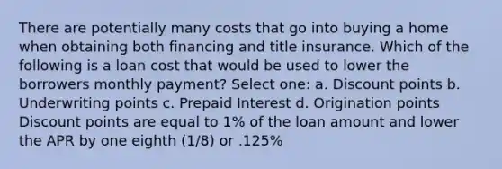 There are potentially many costs that go into buying a home when obtaining both financing and title insurance. Which of the following is a loan cost that would be used to lower the borrowers monthly payment? Select one: a. Discount points b. Underwriting points c. Prepaid Interest d. Origination points Discount points are equal to 1% of the loan amount and lower the APR by one eighth (1/8) or .125%