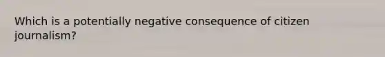 Which is a potentially negative consequence of citizen journalism?