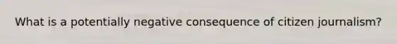 What is a potentially negative consequence of citizen journalism?