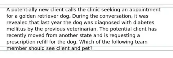 A potentially new client calls the clinic seeking an appointment for a golden retriever dog. During the conversation, it was revealed that last year the dog was diagnosed with diabetes mellitus by the previous veterinarian. The potential client has recently moved from another state and is requesting a prescription refill for the dog. Which of the following team member should see client and pet?