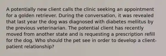 A potentially new client calls the clinic seeking an appointment for a golden retriever. During the conversation, it was revealed that last year the dog was diagnosed with diabetes mellitus by the previous veterinarian. The potential client has recently moved from another state and is requesting a prescription refill for the dog. Who should the pet see in order to develop a client-patient relationship?