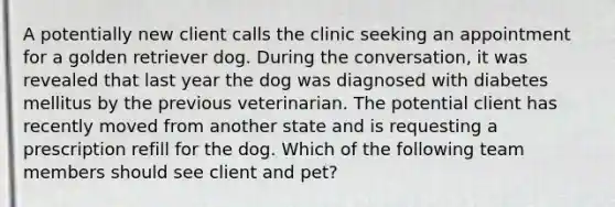 A potentially new client calls the clinic seeking an appointment for a golden retriever dog. During the conversation, it was revealed that last year the dog was diagnosed with diabetes mellitus by the previous veterinarian. The potential client has recently moved from another state and is requesting a prescription refill for the dog. Which of the following team members should see client and pet?